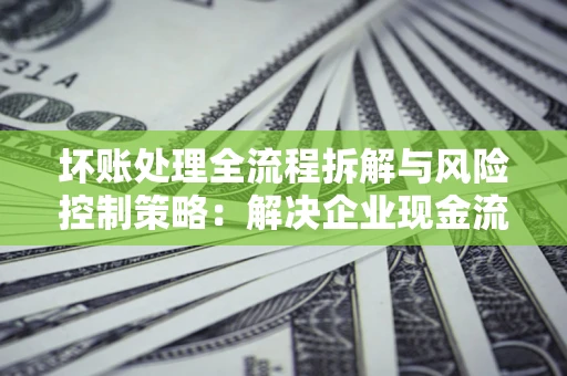 武汉坏账处理全流程拆解与风险控制策略：解决企业现金流顽疾的实战指南