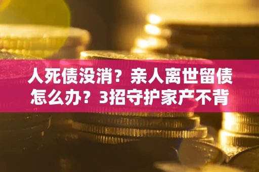 武汉人死债没消？亲人离世留债怎么办？3招守护家产不背锅