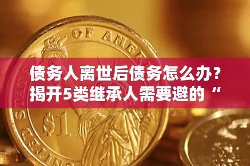 武汉债务人离世后债务怎么办？揭开5类继承人需要避的“坑”