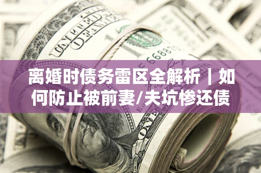 武汉离婚时债务雷区全解析｜如何防止被前妻/夫坑惨还债？